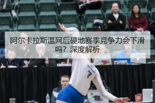 阿尔卡拉斯温网后硬地赛季竞争力会下滑吗？深度解析